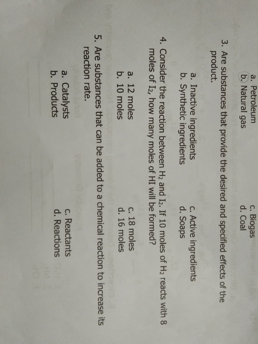 a. Petroleum
b. Natural gas
c. Biogas
d. Coal
3. Are substances that provide the desired and specified effects of the
product.
a. Inactive ingredients
b. Synthetic ingredients
c. Active ingredients
d. Soaps
4. Consider the reaction between H2 and I2. If 10 moles of H2 reacts with 8
moles of I2, how many moles of HI will be formed?
a. 12 moles
b. 10 moles
c. 18 moles
d. 16 moles
poiwolle
5. Are substances that can be added to a chemical reaction to increase its
reaction rate.
a. Catalysts
b. Products
c. Reactants
d. Reactions
