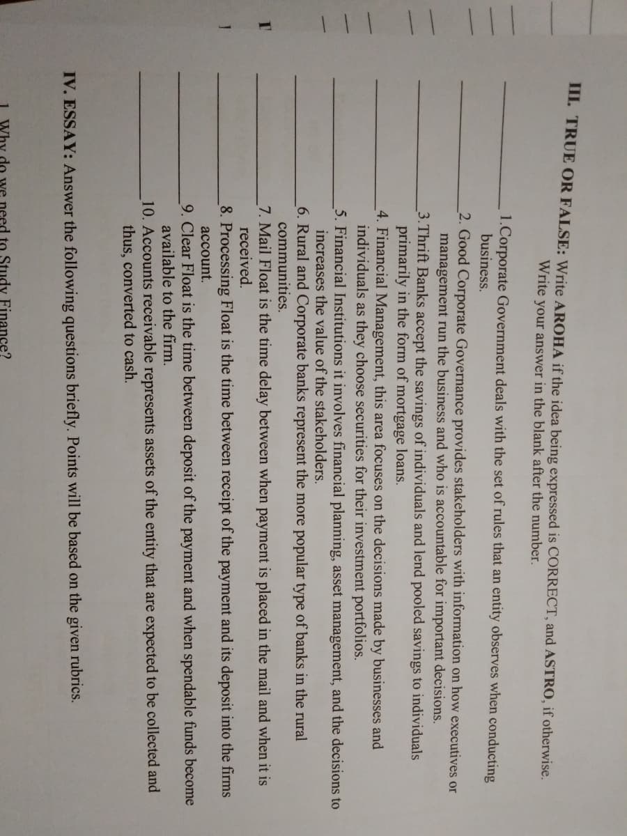III. TRUE OR FALSE: Write AROHA if the idea being expressed is CORRECT, and ASTRO, if otherwise.
Write your answer in the blank after the number.
1.Corporate Government deals with the set of rules that an entity observes when conducting
business.
2. Good Corporate Governance provides stakeholders with information on how executives or
management run the business and who is accountable for important decisions.
3.Thrift Banks accept the savings of individuals and lend pooled savings to individuals
primarily in the form of mortgage loans.
4. Financial Management, this area focuses on the decisions made by businesses and
individuals as they choose securities for their investment portfolios.
5. Financial Institutions it involves financial planning, asset management, and the decisions to
increases the value of the stakeholders.
6. Rural and Corporate banks represent the more popular type of banks in the rural
communities.
7. Mail Float is the time delay between when payment is placed in the mail and when it is
received.
8. Processing Float is the time between receipt of the payment and its deposit into the firms
account.
9. Clear Float is the time between deposit of the payment and when spendable funds become
available to the firm.
10. Accounts receivable represents assets of the entity that are expected to be collected and
thus, converted to cash.
IV. ESSAY: Answer the following questions briefly. Points will be based on the given rubrics.
do we need to Study Finance?
