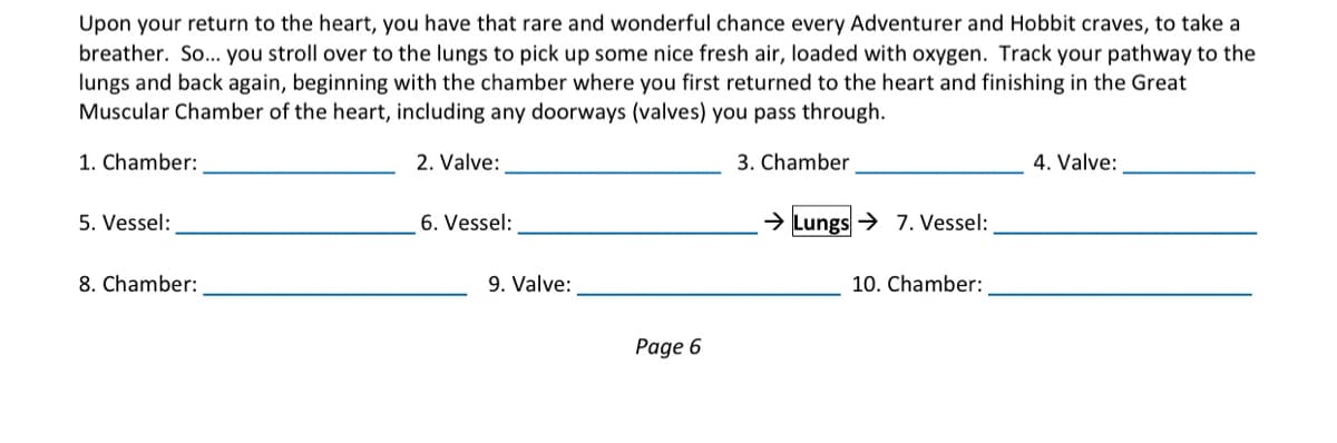 Upon your return to the heart, you have that rare and wonderful chance every Adventurer and Hobbit craves, to take a
breather. So.. you stroll over to the lungs to pick up some nice fresh air, loaded with oxygen. Track your pathway to the
lungs and back again, beginning with the chamber where you first returned to the heart and finishing in the Great
Muscular Chamber of the heart, including any doorways (valves) you pass through.
1. Chamber:
2. Valve:
3. Chamber
4. Valve:
5. Vessel:
6. Vessel:
> Lungs→ 7. Vessel:
8. Chamber:
9. Valve:
10. Chamber:
Page 6
