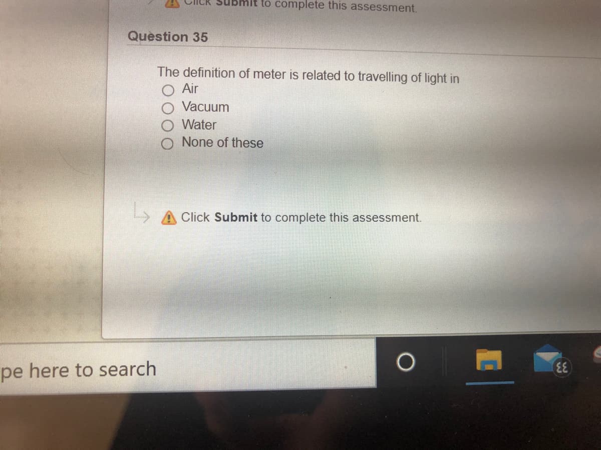 to complete this assessment.
Question 35
The definition of meter is related to travelling of light in
Air
Vacuum
Water
None of these
Click Submit to complete this assessment.
pe here to search
