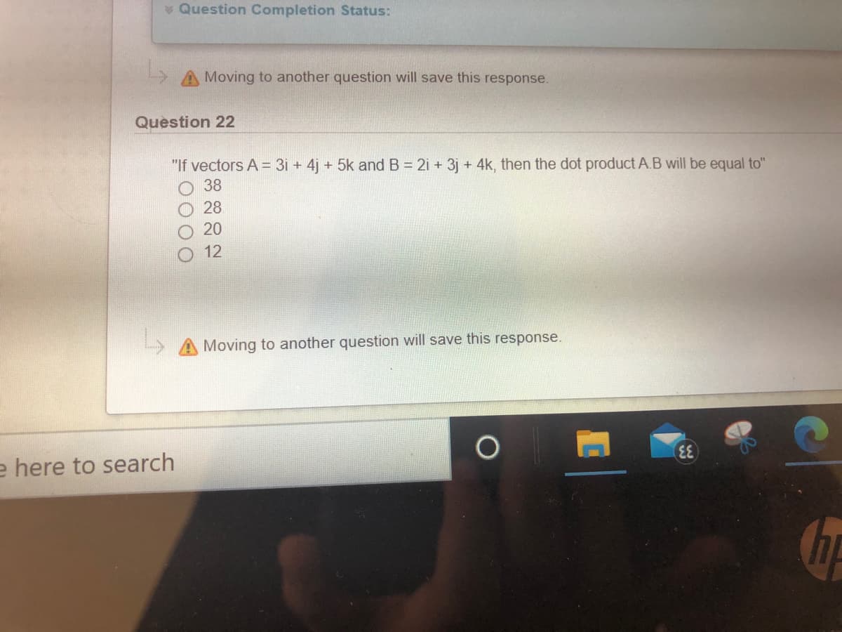 v Question Completion Status:
A Moving to another question will save this response.
Question 22
"If vectors A = 3i + 4j + 5k and B = 2i + 3j + 4k, then the dot product A.B will be equal to"
O 38
28
20
12
Moving to another question will save this response.
e here to search
GF
0000
