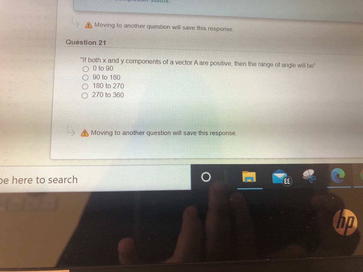 Moving to another question will save this response.
Question 21
"If both x and y components of a vector A are positive, then the range of angle will be"
O O to 90
90 to 180
180 to 270
270 to 360
Moving to another question will save this response.
pe here to search
hp
