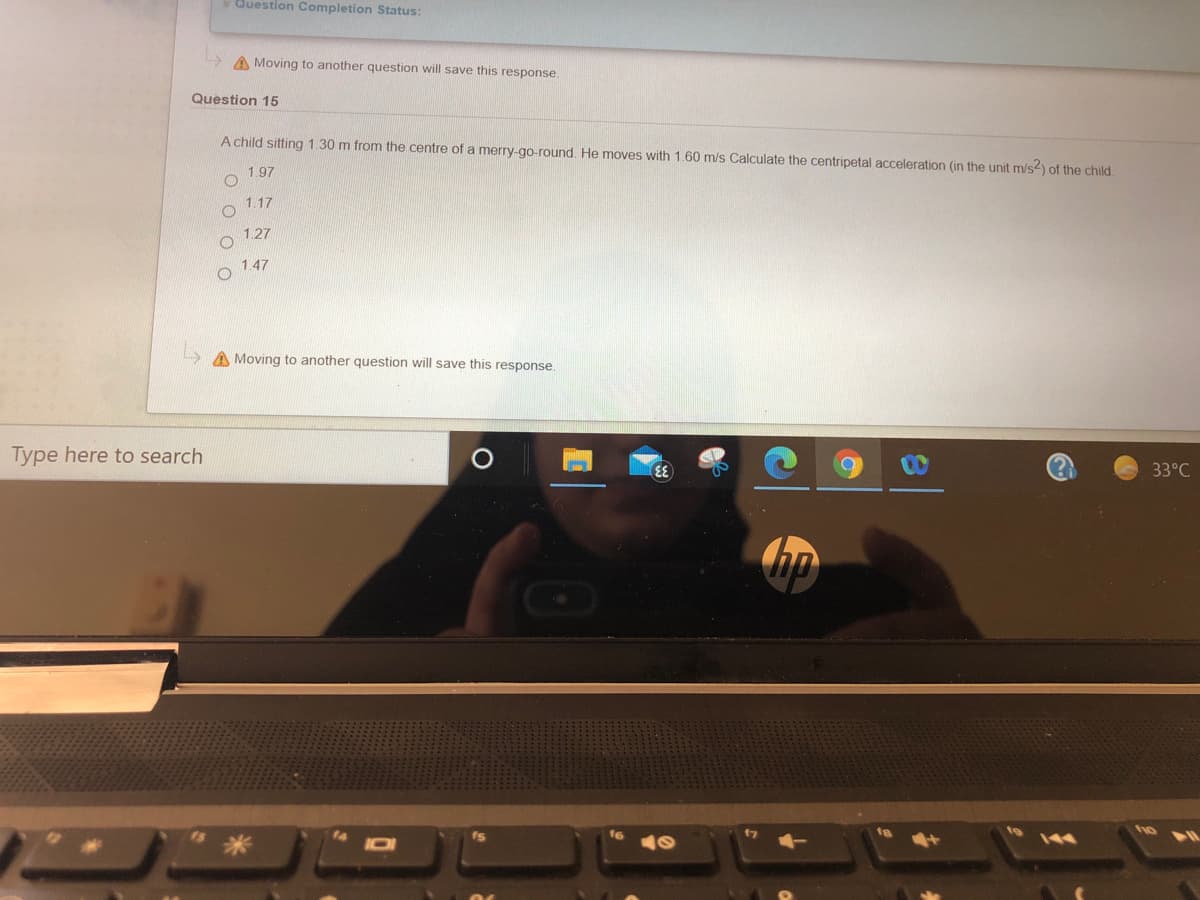 v Question Completion Status:
A Moving to another question will save this response.
Question 15
A child sitting 1.30 m from the centre of a merry-go-round. He moves with 1.60 m/s Calculate the centripetal acceleration (in the unit m/s) of the child
1.97
o 1.17
1.27
1.47
A Moving to another question will save this response.
Type here to search
33°C
