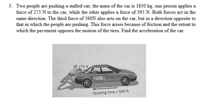 3. Two people are pushing a stalled car; the mass of the car is 1850 kg. one person applies a
force of 275 N to the car, while the other applies a force of 395 N. Both forces act in the
same direction. The third force of 560N also acts on the car, but in a direction opposite to
that in which the people are pushing. This force arises because of friction and the extent to
which the pavement opposes the motion of the tires. Find the acceleration of the car.
275 N
395 N
Opposing force = 560 N
