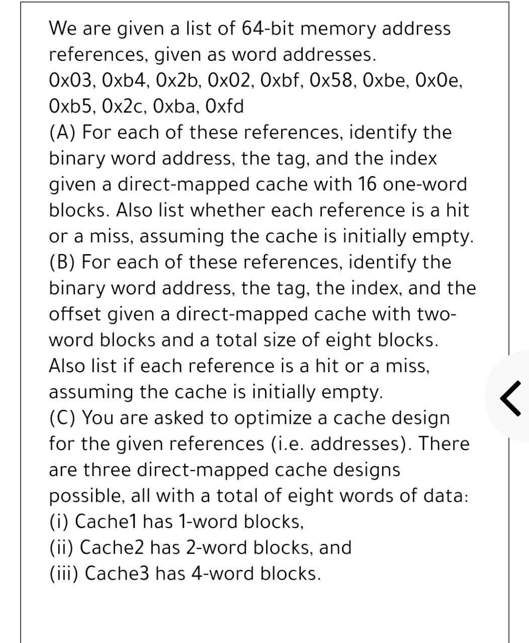 We are given a list of 64-bit memory address
references, given as word addresses.
Ox03, Oxb4, Ox2b, 0x02, Oxbf, Ox58, Oxbe, OxOe,
Oxb5, Ox2c, Oxba, Oxfd
(A) For each of these references, identify the
binary word address, the tag, and the index
given a direct-mapped cache with 16 one-word
blocks. Also list whether each reference is a hit
or a miss, assuming the cache is initially empty.
(B) For each of these references, identify the
binary word address, the tag, the index, and the
offset given a direct-mapped cache with two-
word blocks and a total size of eight blocks.
Also list if each reference is a hit or a miss,
assuming the cache is initially empty.
(C) You are asked to optimize a cache design
for the given references (i.e. addresses). There
are three direct-mapped cache designs
possible, all with a total of eight words of data:
(i) Cache1 has 1-word blocks,
(ii) Cache2 has 2-word blocks, and
(iii) Cache3 has 4-word blocks.
