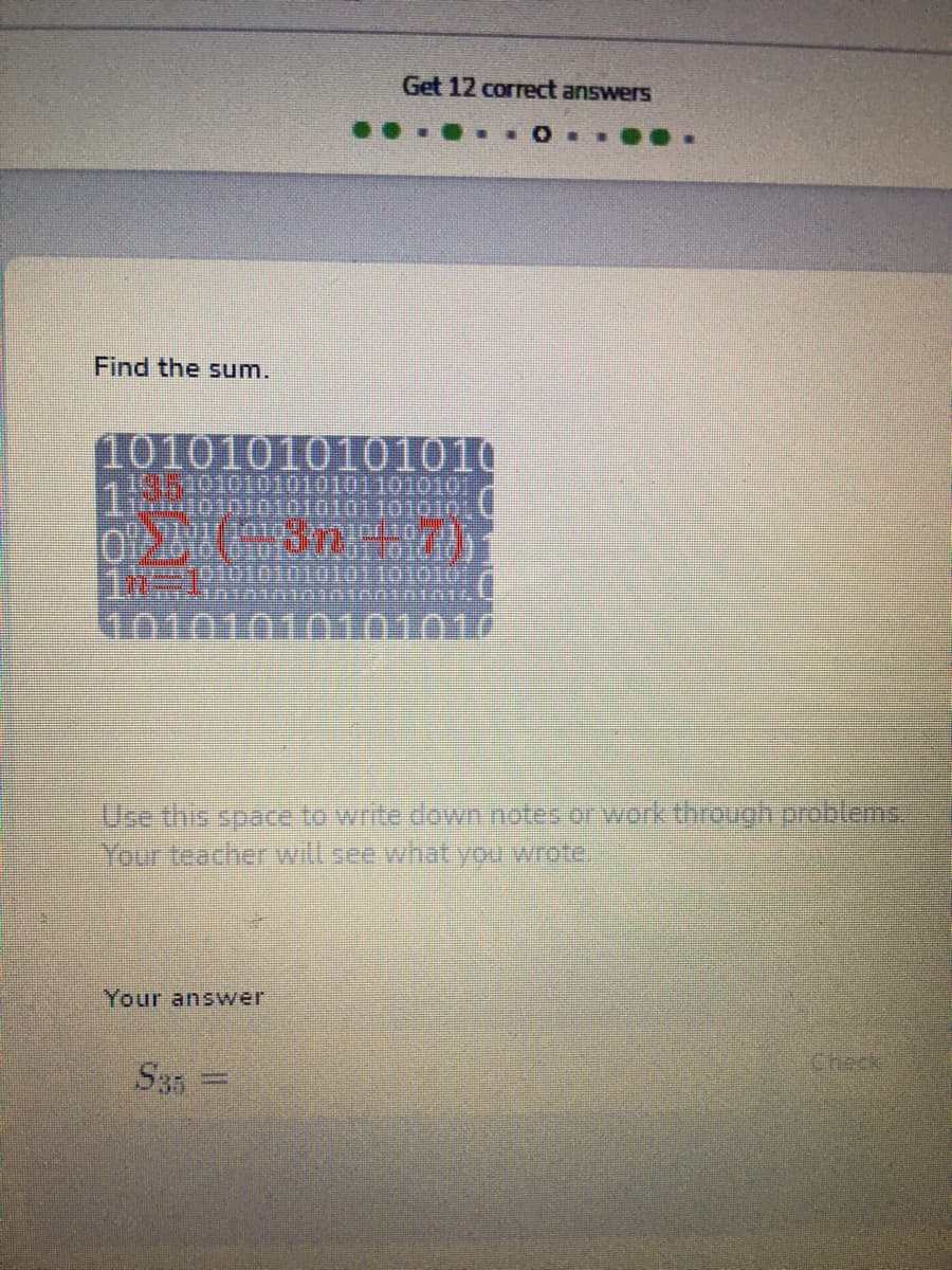 Get 12 correct answers
Find the sum.
10101010101010
1 010010101101010
Toimt0101010101011010101U
KTO01010101010
Use this space to write down notes or work through problems,
Your teacher will see whatyou wrote.
Your answer
Check
S35 =
