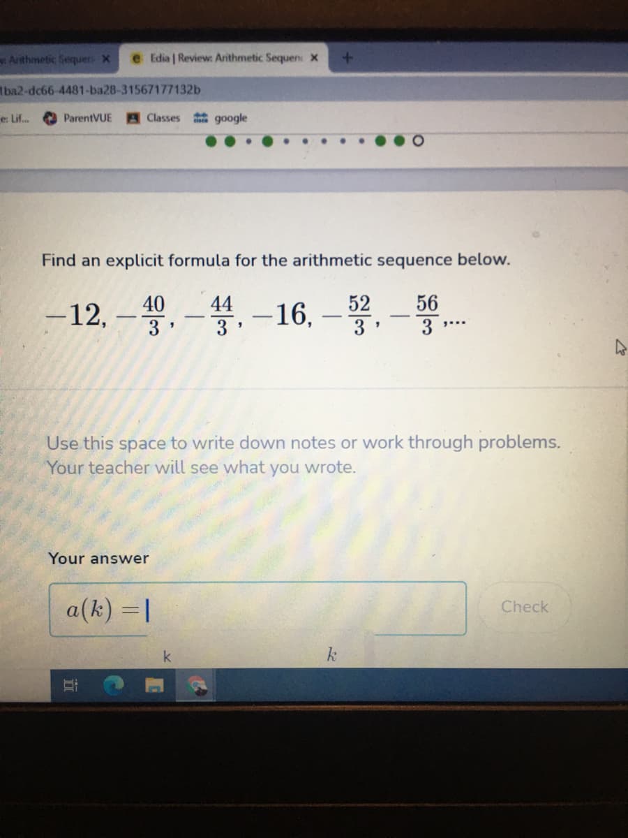 Arithmetic Sequer X
e Edia | Review: Arithmetic Sequen: X
Iba2-dc66-4481-ba28-31567177132b
e: Lif.
ParentVUE
Classes google
...
Find an explicit formula for the arithmetic sequence below.
-뽕.-16,-홍,
40
44
52
56
-12, –3.
Use this space to write down notes or work through problems.
Your teacher will see what you wrote.
Your answwer
a(k) = |
Check
k
