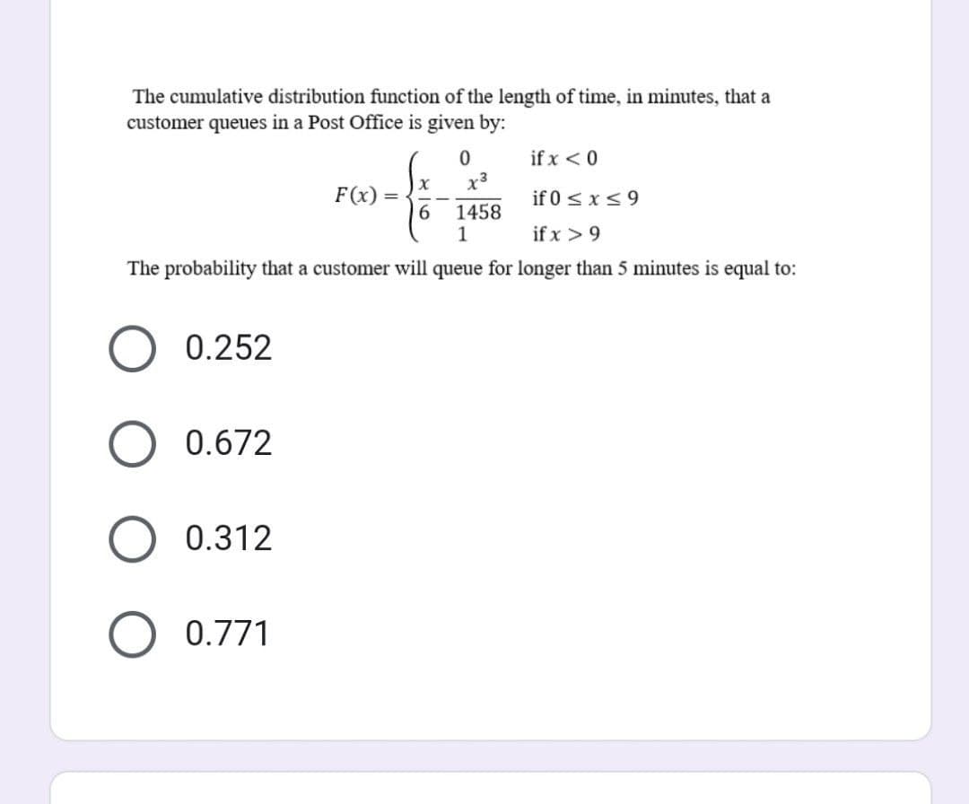 The cumulative distribution function of the length of time, in minutes, that a
customer queues in a Post Office is given by:
if x < 0
if 0 ≤ x ≤ 9
1458
1
if x > 9
The probability that a customer will queue for longer than 5 minutes is equal to:
0.252
0.672
O 0.312
O 0.771
F(x)=
=
0
X
6
x²