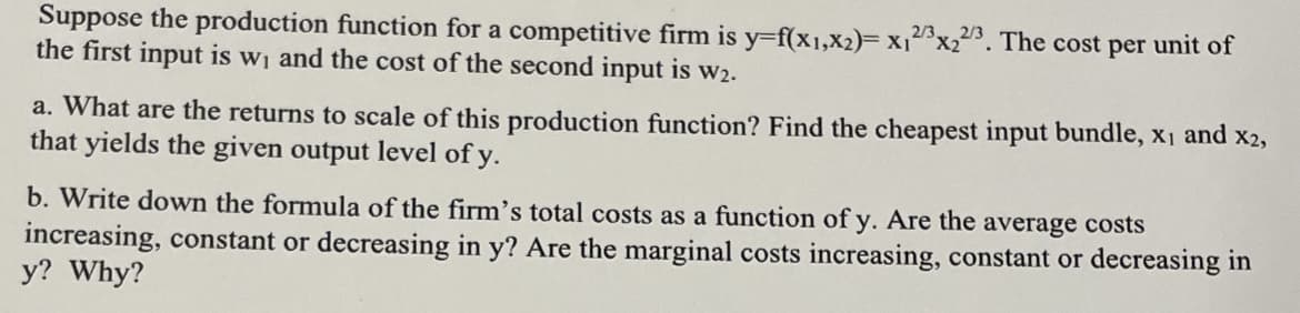 Suppose the production function for a competitive firm is y=f(x1,x2)= x₁2x₂2/3. The cost per unit of
the first input is w₁ and the cost of the second input is w₂.
a. What are the returns to scale of this production function? Find the cheapest input bundle, x₁ and x2,
that yields the given output level of y.
b. Write down the formula of the firm's total costs as a function of y. Are the average costs
increasing, constant or decreasing in y? Are the marginal costs increasing, constant or decreasing in
y? Why?