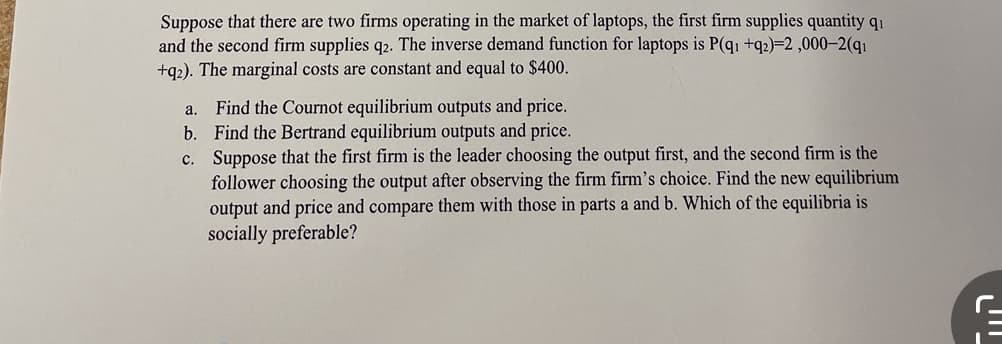 Suppose that there are two firms operating in the market of laptops, the first firm supplies quantity qi
and the second firm supplies q2. The inverse demand function for laptops is P(q1 +q2)=2,000-2(q₁
+q2). The marginal costs are constant and equal to $400.
a.
b.
c.
Find the Cournot equilibrium outputs and price.
Find the Bertrand equilibrium outputs and price.
Suppose that the first firm is the leader choosing the output first, and the second firm is the
follower choosing the output after observing the firm firm's choice. Find the new equilibrium
output and price and compare them with those in parts a and b. Which of the equilibria is
socially preferable?