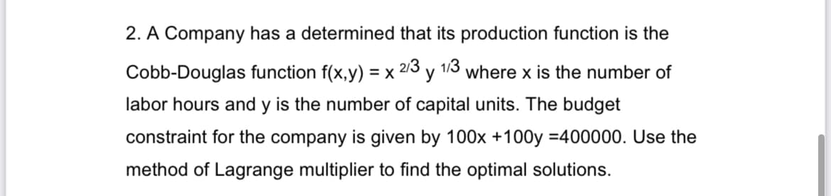 2/3
2. A Company has a determined that its production function is the
Cobb-Douglas function f(x,y) = x² 1/3
y where x is the number of
labor hours and y is the number of capital units. The budget
constraint for the company is given by 100x +100y =400000. Use the
method of Lagrange multiplier to find the optimal solutions.