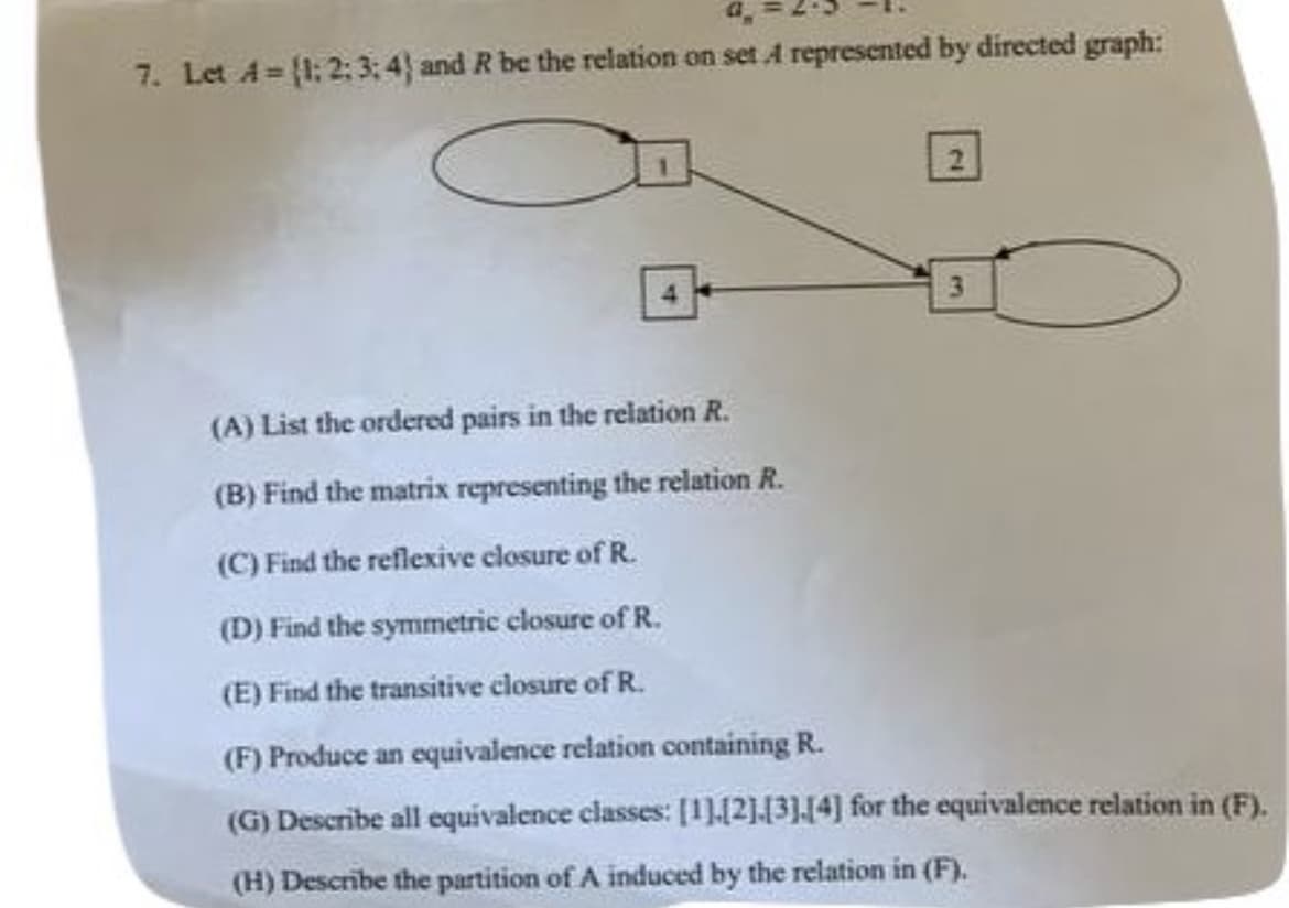 7. Let A=(1:2:3; 4) and R be the relation on set A represented by directed graph:
(A) List the ordered pairs in the relation R.
(B) Find the matrix representing the relation R.
(C) Find the reflexive closure of R.
(D) Find the symmetric closure of R.
(E) Find the transitive closure of R.
(F) Produce an equivalence relation containing R.
(G) Describe all equivalence classes: [1][2][3][4] for the equivalence relation in (F).
(H) Describe the partition of A induced by the relation in (F).