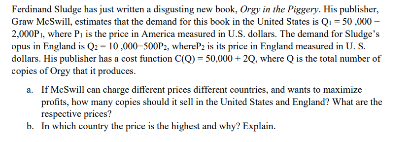 Ferdinand Sludge has just written a disgusting new book, Orgy in the Piggery. His publisher,
Graw McSwill, estimates that the demand for this book in the United States is Q₁ = 50,000 -
2,000P1, where P₁ is the price in America measured in U.S. dollars. The demand for Sludge's
opus in England is Q2 = 10,000-500P2, whereP2 is its price in England measured in U. S.
dollars. His publisher has a cost function C(Q) = 50,000+ 2Q, where Q is the total number of
copies of Orgy that it produces.
a. If McSwill can charge different prices different countries, and wants to maximize
profits, how many copies should it sell in the United States and England? What are the
respective prices?
b. In which country the price is the highest and why? Explain.