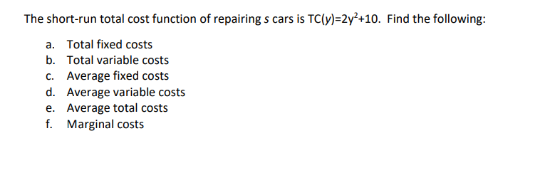 The short-run total cost function of repairing s cars is TC(y)=2y²+10. Find the following:
a. Total fixed costs
b. Total variable costs
c. Average fixed costs
Average variable costs
e. Average total costs
f. Marginal costs
d.