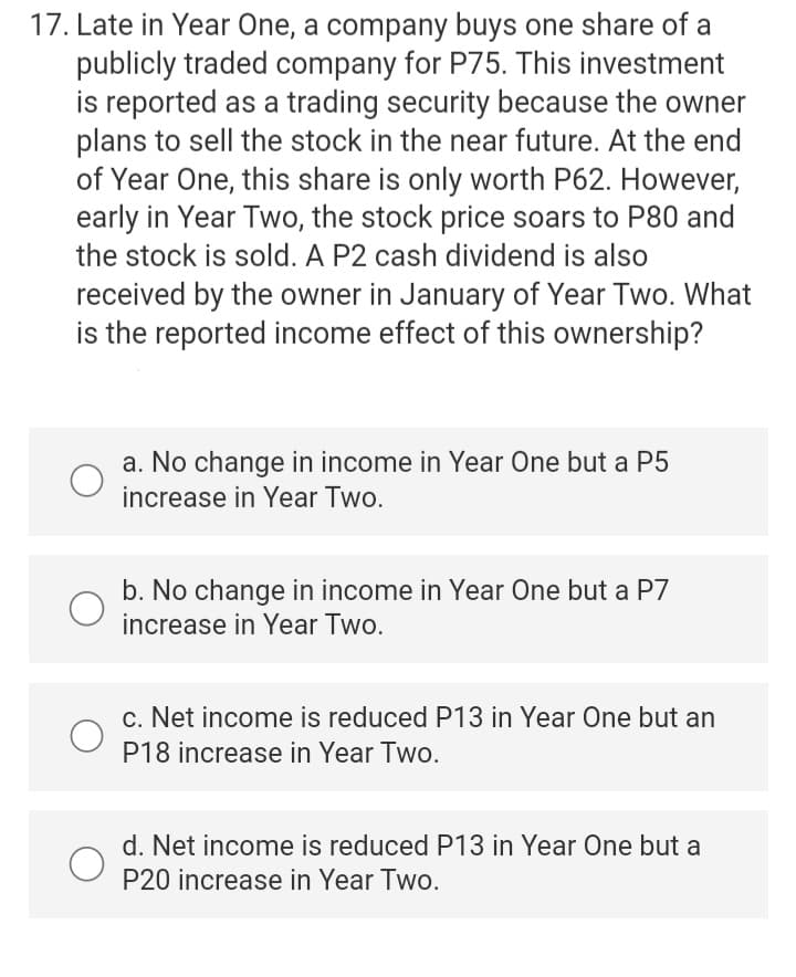 17. Late in Year One, a company buys one share of a
publicly traded company for P75. This investment
is reported as a trading security because the owner
plans to sell the stock in the near future. At the end
of Year One, this share is only worth P62. However,
early in Year Two, the stock price soars to P80 and
the stock is sold. A P2 cash dividend is also
received by the owner in January of Year Two. What
is the reported income effect of this ownership?
a. No change in income in Year One but a P5
increase in Year Two.
b. No change in income in Year One but a P7
increase in Year Two.
c. Net income is reduced P13 in Year One but an
P18 increase in Year Two.
d. Net income is reduced P13 in Year One but a
P20 increase in Year Two.
