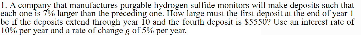 1. A company that manufactures purgable hydrogen sulfide monitors will make deposits such that
each one is 7% larger than the preceding one. How large must the first deposit at the end of year 1
be if the deposits extend through year 10 and the fourth deposit is $5550? Use an interest rate of
10% per year and a rate of change g of 5% per year.
