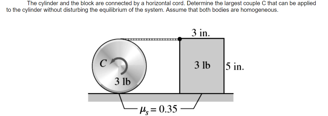 The cylinder and the block are connected by a horizontal cord. Determine the largest couple C that can be applied
to the cylinder without disturbing the equilibrium of the system. Assume that both bodies are homogeneous.
3 in.
3 lb
5 in.
3 lb
Hj = 0.35
%3D
