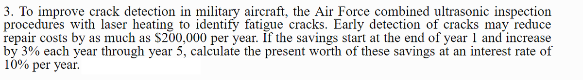 3. To improve crack detection in military aircraft, the Air Force combined ultrasonic inspection
procedures with laser heating to identify fatigue cracks. Early detection of cracks may reduce
repair costs by as much as $200,000 per year. If the savings start at the end of year 1 and increase
by 3% each year through year 5, calculate the present worth of these savings at an interest rate of
10% per year.
