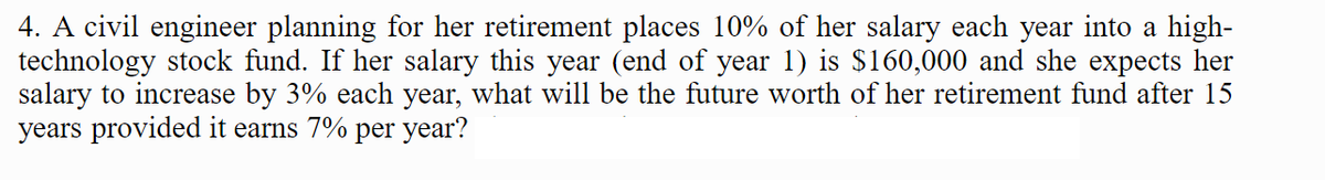 4. A civil engineer planning for her retirement places 10% of her salary each year into a high-
technology stock fund. If her salary this year (end of year 1) is $160,000 and she expects her
salary to increase by 3% each year, what will be the future worth of her retirement fund after 15
years provided it earns 7% per year?
