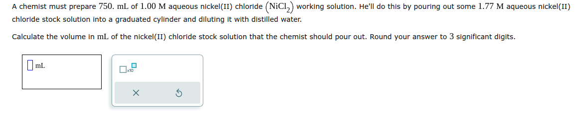 A chemist must prepare 750. mL of 1.00 M aqueous nickel(II) chloride (NiC1₂) working solution. He'll do this by pouring out some 1.77 M aqueous nickel(II)
chloride stock solution into a graduated cylinder and diluting it with distilled water.
Calculate the volume in mL of the nickel(II) chloride stock solution that the chemist should pour out. Round your answer to 3 significant digits.
mL
0.2
X
S