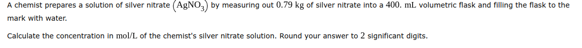 A chemist prepares a solution of silver nitrate (AgNO3) by measuring out 0.79 kg of silver nitrate into a 400. mL volumetric flask and filling the flask to the
mark with water.
Calculate the concentration in mol/L of the chemist's silver nitrate solution. Round your answer to 2 significant digits.