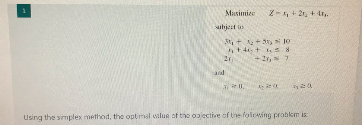 1
Maximize
Z = x, + 2r, + 4x3,
subject to
3x, + x2+5xr, s 10
x,+4x, + r, s 8
2x
+ 2x, s 7
and
Using the simplex method, the optimal value of the objective of the following problem is:
