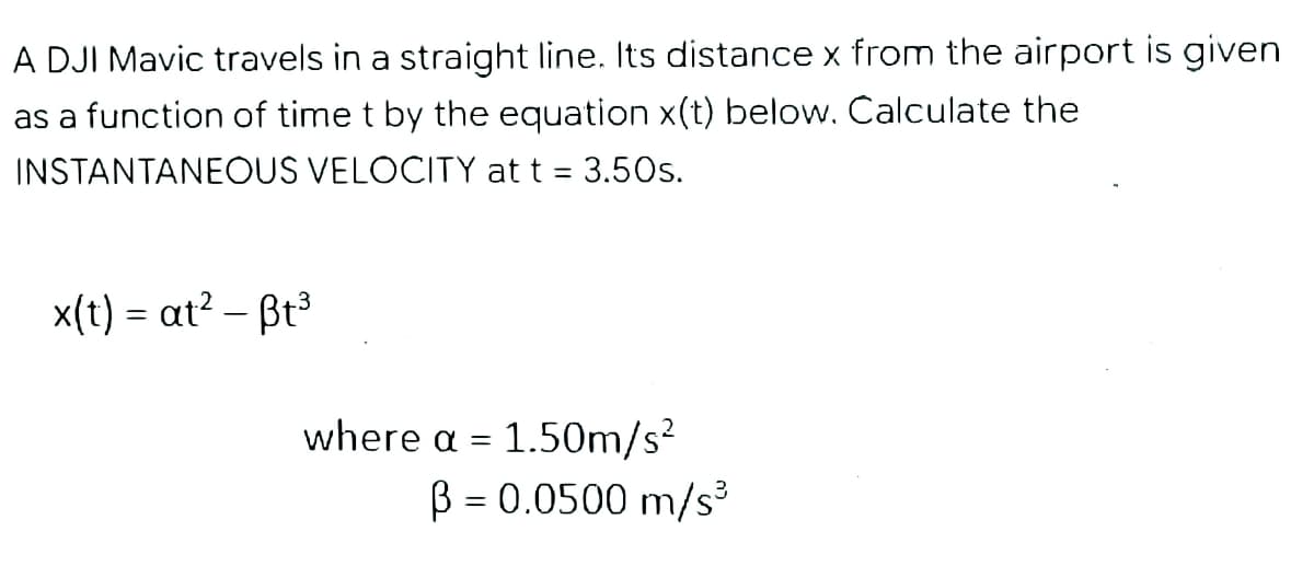 A DJI Mavic travels in a straight line. Its distance x from the airport is given
as a function of time t by the equation x(t) below. Calculate the
INSTANTANEOUS VELOCITY at t = 3.50s.
x(t) = at? – Bt3
where a = 1.50m/s²
B = 0.0500 m/s³
