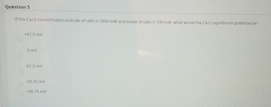 Question 5
If the Ca+2 concentration outside of cells is 1000 mM and inside of cells is 100 mM, what would the Ca+2 equilibrium potential be?
+61.5 mv
O mv
-61.5 mv
-30.75 mv
+30.75 mv
