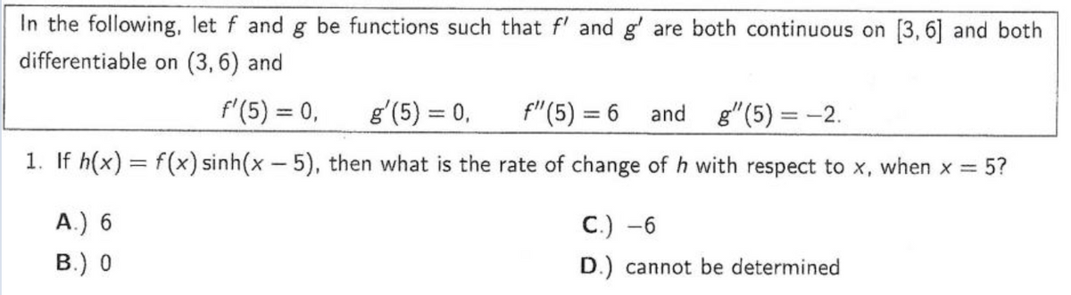 In the following, let f and g be functions such that f' and g' are both continuous on [3,6] and both
differentiable on (3,6) and
f'(5) = 0,
g'(5) = 0,
f" (5) = 6 and g(5)= -2.
1. If h(x) = f(x) sinh(x - 5), then what is the rate of change of h with respect to x, when x = 5?
A.) 6
B.) 0
C.) -6
D.) cannot be determined