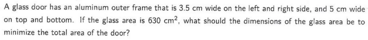 A glass door has an aluminum outer frame that is 3.5 cm wide on the left and right side, and 5 cm wide
on top and bottom. If the glass area is 630 cm², what should the dimensions of the glass area be to
minimize the total area of the door?