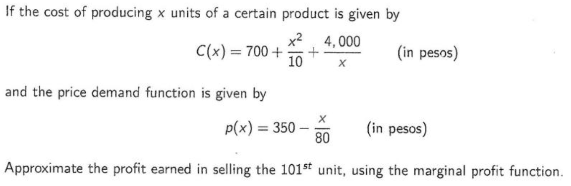 If the cost of producing x units of a certain product is given by
x²
4,000
X
C(x) = 700 +
and the price demand function is given by
10
(in pesos)
X
(in pesos)
80
Approximate the profit earned in selling the 101st unit, using the marginal profit function.
p(x) = 350