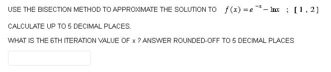 USE THE BISECTION METHOD TO APPROXIMATE THE SOLUTION TO f(x)=e-Inx; [1, 2]
CALCULATE UP TO 5 DECIMAL PLACES.
WHAT IS THE 6TH ITERATION VALUE OF x ? ANSWER ROUNDED-OFF TO 5 DECIMAL PLACES