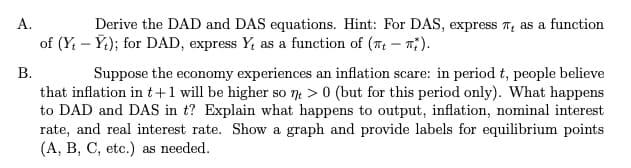 A.
Derive the DAD and DAS equations. Hint: For DAS, express as a function
of (Yt - Yt); for DAD, express Y, as a function of (-).
B.
Suppose the economy experiences an inflation scare: in period t, people believe
that inflation in t+1 will be higher so nt > 0 (but for this period only). What happens
to DAD and DAS in t? Explain what happens to output, inflation, nominal interest
rate, and real interest rate. Show a graph and provide labels for equilibrium points
(A, B, C, etc.) as needed.