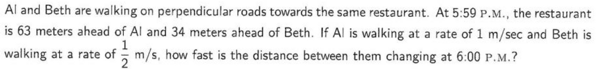 Al
and Beth are walking on perpendicular roads towards the same restaurant. At 5:59 P.M., the restaurant
is 63 meters ahead of Al and 34 meters ahead of Beth. If Al is walking at a rate of 1 m/sec and Beth is
1
walking at a rate of m/s, how fast is the distance between them changing at 6:00 P.M.?
2