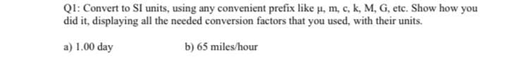 QI: Convert to SI units, using any convenient prefix like u, m, c, k, M, G, etc. Show how you
did it, displaying all the needed conversion factors that you used, with their units.
a) 1.00 day
b) 65 miles/hour
