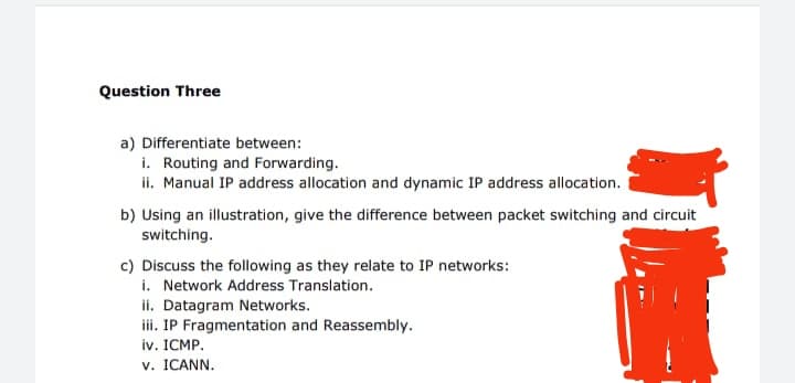 Question Three
a) Differentiate between:
i. Routing and Forwarding.
ii. Manual IP address allocation and dynamic IP address allocation.
b) Using an illustration, give the difference between packet switching and circuit
switching.
c) Discuss the following as they relate to IP networks:
i. Network Address Translation.
ii. Datagram Networks.
i. IP Fragmentation and Reassembly.
iv. ICMP.
v. ICANN.
