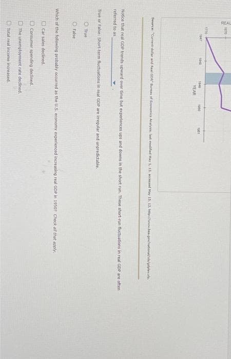 REAL
1870
1770
1047
1040
1040
YEAR
O True
O False
1950
Source: "Current-delar and Real GDR Bureau of Economics Analysis, last modified May 1, 13, accessed May 15, 12, Mtp://www.bea.gov
1901
Notice that real GDP trends upward over time but experiences ups and downs in the short run. These short-run fluctuations in real GDP are often
referred to as
True or False: Short-term fluctuations in real GDP are irregular and unpredictable.
The unemployment rate declined.
Total real income increased.
Which of the following probably occurred as the U.S. economy experienced increasing real GDP in 1950? Check all that apply.
Car sales declined.
Consumer spending declined.
odple.