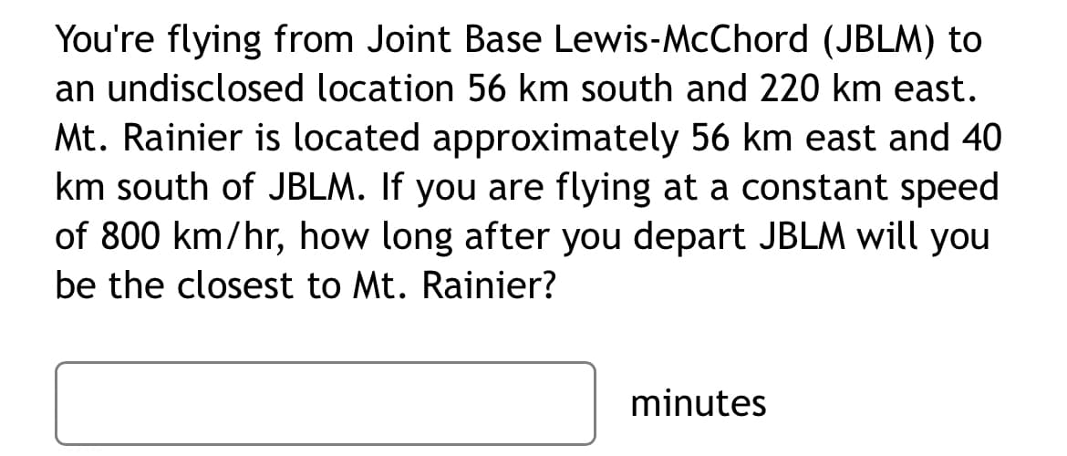 You're flying from Joint Base Lewis-McChord (JBLM) to
an undisclosed location 56 km south and 220 km east.
Mt. Rainier is located approximately 56 km east and 40
km south of JBLM. If you are flying at a constant speed
of 800 km/hr, how long after you depart JBLM will you
be the closest to Mt. Rainier?
minutes
