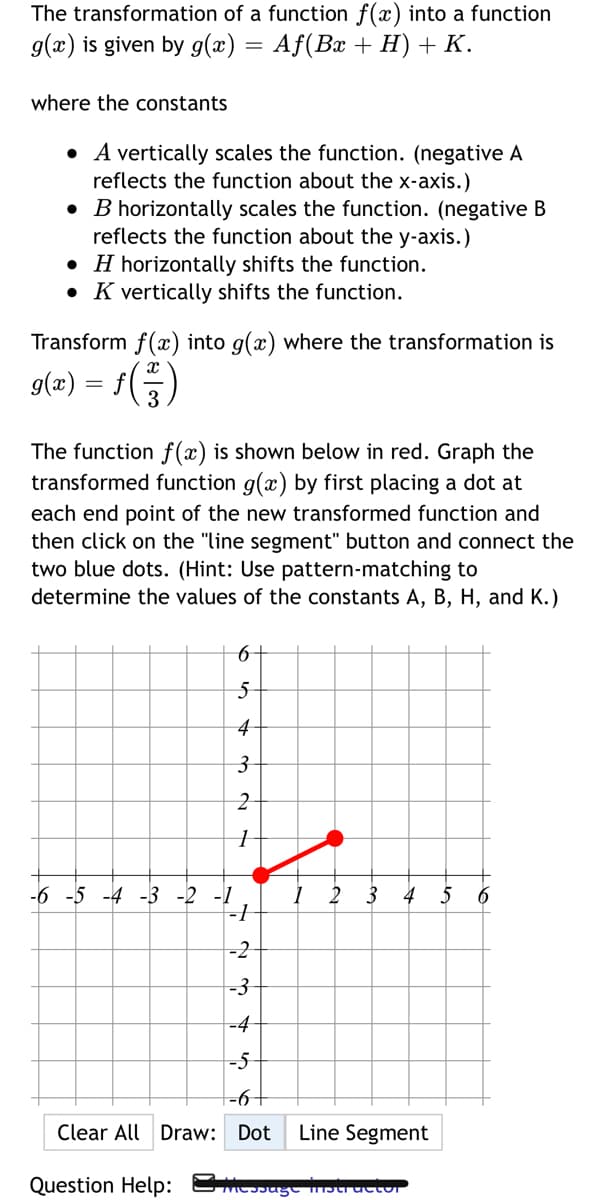 The transformation of a function f(x) into a function
g(x) is given by g(x) = Af(Bx + H)+K.
where the constants
• A vertically scales the function. (negative A
reflects the function about the x-axis.)
• B horizontally scales the function. (negative B
reflects the function about the y-axis.)
• H horizontally shifts the function.
• K vertically shifts the function.
Transform f(x) into g(x) where the transformation is
g(æ) = f()
The function f (x) is shown below in red. Graph the
transformed function g(x) by first placing a dot at
each end point of the new transformed function and
then click on the "line segment" button and connect the
two blue dots. (Hint: Use pattern-matching to
determine the values of the constants A, B, H, and K.)
4
-6 -5 -4 -3 -2 -1
2
3
4
5 6
-2
-3
-4
-5
-6+
Clear All Draw: Dot
Line Segment
Question Help: MEsagt mbuructur
