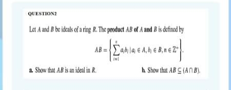 QUESTION2
Let A and B be ideals of a rig R. The product AB of A and B is defined by
amla e A,b e B,ne 2
AB =
a. Show that AB is an ideal in R.
A Show thut AB C (AN B).
