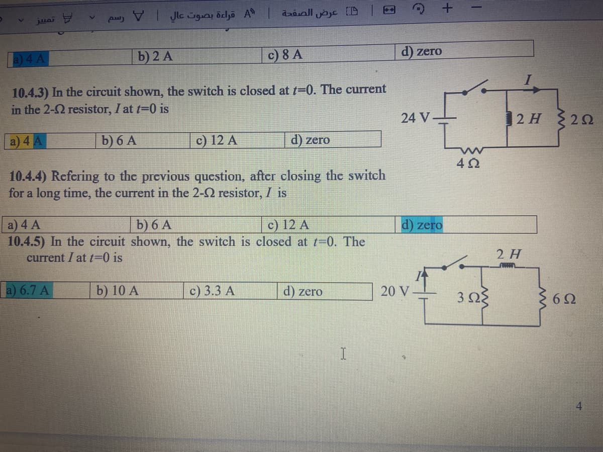 a) 4 A
b) 2 A
c) 8 A
d) zero
10.4.3) In the circuit shown, the switch is closed at t=0. The current
in the 2-2 resistor, I at t-0 is
24 V
12 H 20
a) 4 A
b) 6 A
c) 12 A
d) zero
10.4.4) Refering to the previous question, after closing the switch
for a long time, the current in the 2-2 resistor, I is
b) 6 A
a) 4 A
10.4.5) In the circuit shown, the switch is closed at t-0. The
c) 12 A
d) zero
current I at t=0 is
2 H
a) 6.7 A
b) 10 A
c) 3.3 A
d) zero
20 V
4
