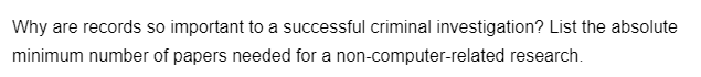 Why are records so important to a successful criminal investigation? List the absolute
minimum number of papers needed for a non-computer-related research.