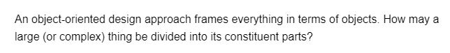 An object-oriented design approach frames everything in terms of objects. How may a
large (or complex) thing be divided into its constituent parts?