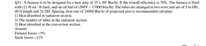 Q3): A furnace is to be designed for a heat duty of 35 x 10° Btu/hr. If the overall efficiency is 70%. The furnace is fired
with (21 lb air / Ib fuel), and an oil fuel of (NHV = 17000 Btu/lb). The tubes are arranged in two rows and are of 5 in OD.,
40 ft length and 2x OD. Spacing, heat rate of 24000 Btu/hr of projected area is recommended calculate:
1) Heat absorbed in radiation section.
2) The number of tubes in the radiation section.
3) Heat absorbed in the convection section.
Assume
Furnace losses =5%
Stack losses =11%
