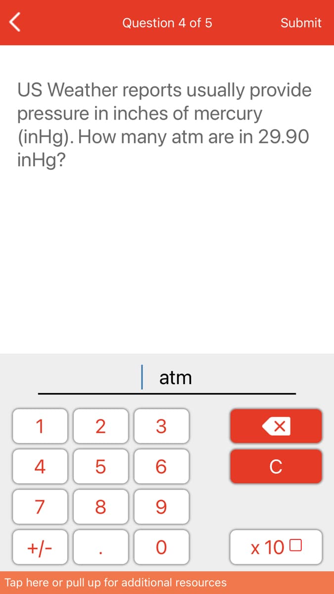 Question 4 of 5
Submit
US Weather reports usually provide
pressure in inches of mercury
(inHg). How many atm are in 29.90
inHg?
atm
1
2
3
4
6.
C
7
8
+/-
х 100
Tap here or pull up for additional resources
LO
