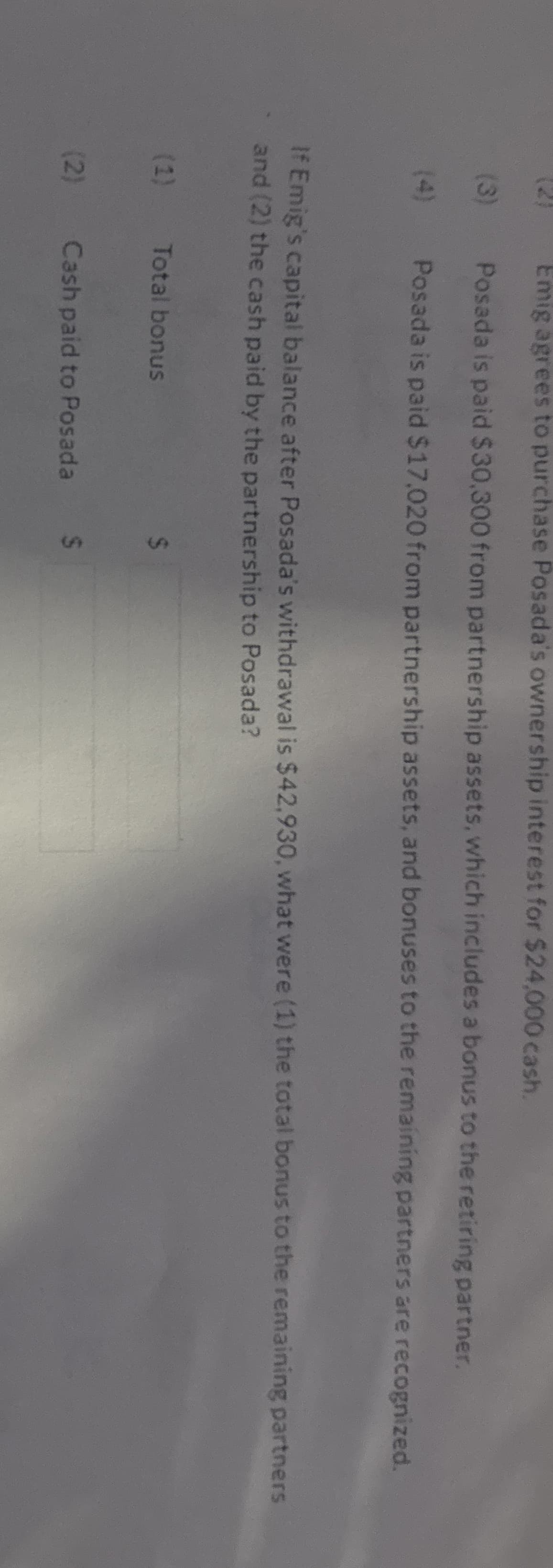 (21
Emig agrees to purchase Posada's ownership interest for $24,000 cash.
(3)
Posada is paid $30,300 from partnership assets, which includes a bonus to the retiring partner.
(4)
Posada is paid $17,020 from partnership assets, and bonuses to the remaining partners are recognized.
If Emig's capital balance after Posada's withdrawal is $42,930, what were (1) the total bonus to the remaining partners
and (2) the cash paid by the partnership to Posada?
(1) Total bonus
(2)
$
Cash paid to Posada $