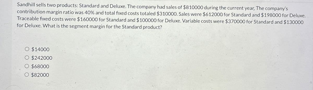 Sandhill sells two products: Standard and Deluxe. The company had sales of $810000 during the current year, The company's
contribution margin ratio was 40% and total fixed costs totaled $310000. Sales were $612000 for Standard and $198000 for Deluxe.
Traceable fixed costs were $160000 for Standard and $100000 for Deluxe. Variable costs were $370000 for Standard and $130000
for Deluxe. What is the segment margin for the Standard product?
O $14000
O $242000
$68000
O $82000