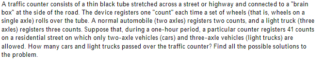 A traffic counter consists of a thin black tube stretched across a street or highway and connected to a "brain
box" at the side of the road. The device registers one "count" each time a set of wheels (that is, wheels on a
single axle) rolls over the tube. A normal automobile (two axles) registers two counts, and a light truck (three
axles) registers three counts. Suppose that, during a one-hour period, a particular counter registers 41 counts
on a residential street on which only two-axle vehicles (cars) and three-axle vehicles (light trucks) are
allowed. How many cars and light trucks passed over the traffic counter? Find all the possible solutions to
the problem.