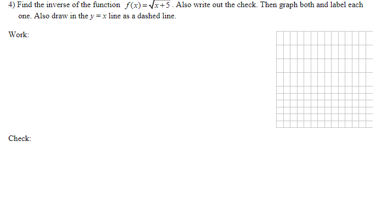 ### Finding and Verifying the Inverse of a Function
**Problem Statement**: Find the inverse of the function \( f(x) = \sqrt{x + 5} \). Also, write out the check. Then graph both the function and its inverse on the provided coordinate plane and label each one. Additionally, draw the line \( y = x \) as a dashed line.

**Work**:
1. **Finding the Inverse**:
   - Start with the given function: \( y = \sqrt{x + 5} \).
   - Swap \( x \) and \( y \) to find the inverse: \( x = \sqrt{y + 5} \).
   - Solve for \( y \):
     \[
     x^2 = y + 5
     \]
     \[
     y = x^2 - 5
     \]
   - Therefore, the inverse function is \( f^{-1}(x) = x^2 - 5 \).

2. **Check**:
   - To verify that \( f(x) \) and \( f^{-1}(x) \) are indeed inverses, we need to check:
     \[
     f(f^{-1}(x)) = \sqrt{(x^2 - 5) + 5} = \sqrt{x^2} = x
     \]
     \[
     f^{-1}(f(x)) = (\sqrt{x + 5})^2 - 5 = x + 5 - 5 = x
     \]
   - Both compositions return \( x \), confirming that \( f(x) \) and \( f^{-1}(x) \) are valid inverse functions.

**Graph**:
- The graph consists of three elements:
  - The original function \( f(x) = \sqrt{x + 5} \).
  - The inverse function \( f^{-1}(x) = x^2 - 5 \).
  - The line \( y = x \) to check the symmetry, drawn as a dashed line.

**Coordinate Plane Details**:
- The provided coordinate plane is a standard Cartesian grid.
- To graph \( f(x) = \sqrt{x + 5} \), plot points for \( x \) and their corresponding \( y \) values (e.g., for \( x = -5, y = 0 \); for \( x = -4, y \