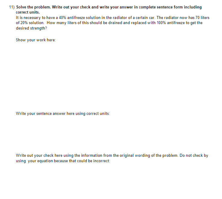 **Problem:**

Solve the problem. Write out your check and write your answer in complete sentence form including correct units.

It is necessary to have a 40% antifreeze solution in the radiator of a certain car. The radiator now has 70 liters of 20% solution. How many liters of this should be drained and replaced with 100% antifreeze to get the desired strength?

**Show your work here:**

(Here should be the step-by-step solution starting from the current situation and defining the variables used to solve the equation. Typically, the steps involve forming an equation based on the concentrations and volumes, solving for the desired variable, and ensuring calculations are clear and well-explained.)

**Write your sentence answer here using correct units:**

(Provide the final answer in a complete sentence form, such as: "To achieve the desired 40% antifreeze solution, you need to drain X liters of the current solution and replace it with X liters of 100% antifreeze.")

**Write out your check here using the information from the original wording of the problem. Do not check by using your equation because that could be incorrect:**

(Here, revalidate the solution using the original problem conditions to ensure the answer is correct. This typically involves substituting the final answer back into the original scenario to check if the resulting solution concentration matches the desired percentage.)